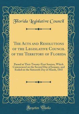 The Acts and Resolutions of the Legislative Council of the Territory of Florida: Passed at Their Twenty-First Session, Which Commenced on the Second Day of January, and Ended on the Sixteenth Day of March, 1843 (Classic Reprint)(English, Hardcover, Council Florida Legislative)