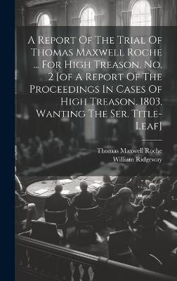 A Report Of The Trial Of Thomas Maxwell Roche ... For High Treason. No. 2 [of A Report Of The Proceedings In Cases Of High Treason. 1803. Wanting The Ser. Title-leaf](English, Hardcover, Ridgeway William)