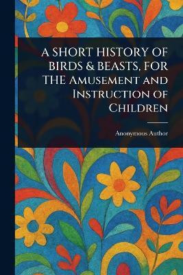 A SHORT HISTORY OF BIRDS & BEASTS, FOR THE Amusement and Instruction of Children(English, Paperback, Anonymous)