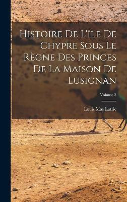 Histoire De L'ile De Chypre Sous Le Regne Des Princes De La Maison De Lusignan; Volume 3(French, Hardcover, Latrie Louis Mas)