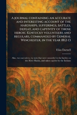 A Journal Containing an Accurate and Interesting Account of the Hardships, Sufferings, Battles, Defeat, and Captivity of Those Heroic Kentucky Volunteers and Regulars, Commanded by General Winchester, in the Year 1812-13(English, Paperback, Darnell Elias)