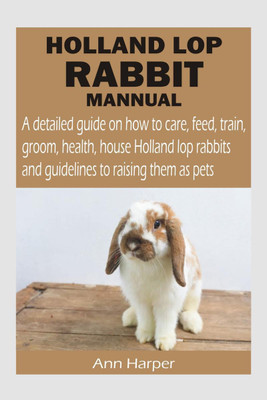 Holland Lop Rabbit Mannual  - A detailed guide on how to care, feed, train, groom, health, house Holland lop rabbits and guidelines to raising them as pets(English, Paperback, Harper Ann)