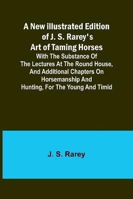 A New Illustrated Edition of J. S. Rarey's Art of Taming Horses; With the Substance of the Lectures at the Round House, and Additional Chapters on Horsemanship and Hunting, for the Young and Timid(English, Paperback, S Rarey J) A New Illustrated Edition of J. S. Rarey's Art of Taming Horses; With the Substance of the Lectures at the Round House, and Additional Chapters on Horsemanship and Hunting, for the Young and Timid(English, Paperback, S Rarey J)