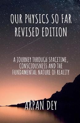 Our physics so far (revised edition)  - a journey through spacetime, consciousness and the fundamental nature of reality(English, Paperback, Dey Arpan)