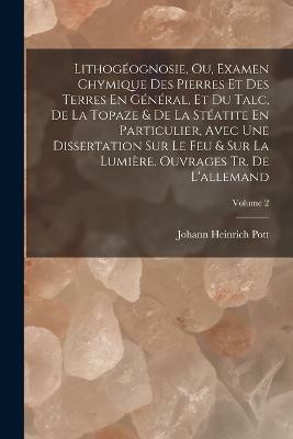 Lithogeognosie, Ou, Examen Chymique Des Pierres Et Des Terres En General, Et Du Talc, De La Topaze & De La Steatite En Particulier, Avec Une Dissertation Sur Le Feu & Sur La Lumiere. Ouvrages Tr. De L'allemand; Volume 2(French, Paperback, Pott Johann Heinrich)