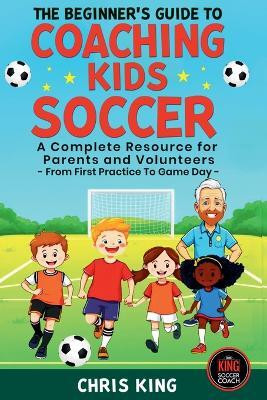 The Beginner's Guide To Coaching Kids Soccer (Ages 5 to 10) - A Complete Resource For Parents And Volunteers - From First Practice To Game Day(English, Paperback, King Chris)