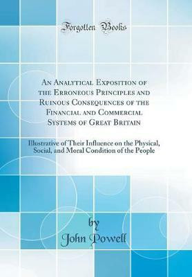An Analytical Exposition of the Erroneous Principles and Ruinous Consequences of the Financial and Commercial Systems of Great Britain: Illustrative of Their Influence on the Physical, Social, and Moral Condition of the People (Classic Reprint)(English, Hardcover, Powell John) An Analytical Exposition of the Erroneous Principles and Ruinous Consequences of the Financial and Commercial Systems of Great Britain: Illustrative of Their Influence on the Physical, Social, and Moral Condition of the People (Classic Reprint)(English, Hardcover, Powell John)