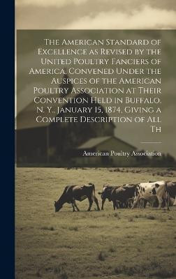 The American Standard of Excellence as Revised by the United Poultry Fanciers of America, Convened Under the Auspices of the American Poultry Association at Their Convention Held in Buffalo, N. Y., January 15, 1874, Giving a Complete Description of all Th(English, Hardcover, unknown)