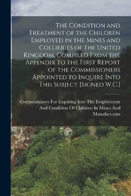 The Condition and Treatment of the Children Employed in the Mines and Collieries of the United Kingdom, Compiled From the Appendix to the First Report of the Commissioners Appointed to Inquire Into This Subject [Signed W.C.](English, Paperback, unknown)