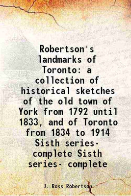 Robertson's landmarks of Toronto a collection of historical sketches of the old town of York from 1792 until 1833, and of Toronto from 1834 to 1914 Volume Sisth series- complete 1914 [Hard [Hardcover](Hardcover, J. Ross Robertson)