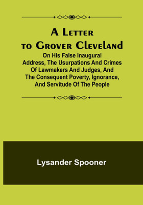 A Letter to Grover Cleveland; On His False Inaugural Address, The Usurpations and Crimes of Lawmakers and Judges, and the Consequent Poverty, Ignorance, and Servitude Of The People(English, Paperback, Spooner Lysander)
