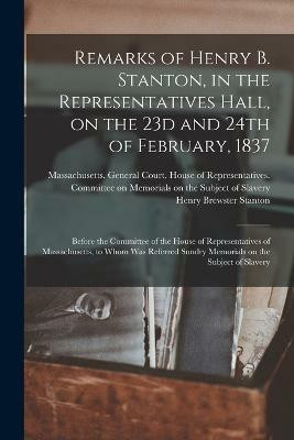 Remarks of Henry B. Stanton, in the Representatives Hall, on the 23d and 24th of February, 1837(English, Paperback, Stanton Henry Brewster)