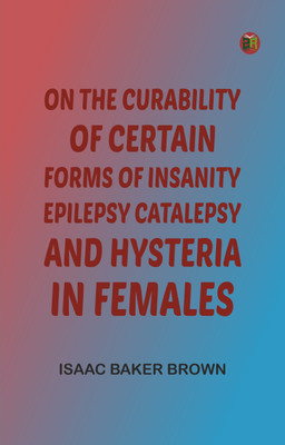 On the Curability of Certain Forms of Insanity, Epilepsy, Catalepsy, and Hysteria in Females(Paperback, Isaac Baker Brown)