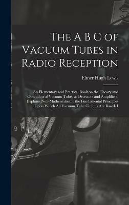 The A B C of Vacuum Tubes in Radio Reception; an Elementary and Practical Book on the Theory and Operation of Vacuum Tubes as Detectors and Amplifiers. Explains Non-mathematically the Fundamental Principles Upon Which all Vacuum Tube Circuits are Based. I(English, Hardcover, Lewis Elmer Hugh) The A B C of Vacuum Tubes in Radio Reception; an Elementary and Practical Book on the Theory and Operation of Vacuum Tubes as Detectors and Amplifiers. Explains Non-mathematically the Fundamental Principles Upon Which all Vacuum Tube Circuits are Based. I(English, Hardcover, Lewis Elmer Hugh)
