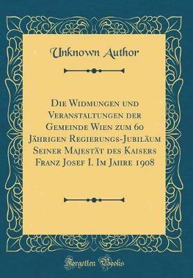 Die Widmungen und Veranstaltungen der Gemeinde Wien zum 60 Jahrigen Regierungs-Jubilaum Seiner Majestat des Kaisers Franz Josef I. Im Jahre 1908 (Classic Reprint)(German, Hardcover, Author Unknown) Die Widmungen und Veranstaltungen der Gemeinde Wien zum 60 Jahrigen Regierungs-Jubilaum Seiner Majestat des Kaisers Franz Josef I. Im Jahre 1908 (Classic Reprint)(German, Hardcover, Author Unknown)