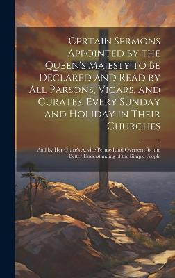 Certain Sermons Appointed by the Queen's Majesty to be Declared and Read by all Parsons, Vicars, and Curates, Every Sunday and Holiday in Their Churches; and by Her Grace's Advice Perused and Overseen for the Better Understanding of the Simple People(English, Hardcover, Anonymous) Certain Sermons Appointed by the Queen's Majesty to be Declared and Read by all Parsons, Vicars, and Curates, Every Sunday and Holiday in Their Churches; and by Her Grace's Advice Perused and Overseen for the Better Understanding of the Simple People(English, Hardcover, Anonymous)