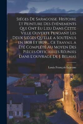 Sieges de Saragosse. Histoire et peinture des evenements qui ont eu lieu dans cette ville ouverte pendant les deux sieges qu'elle a soutenus en 1808 et 1809 ... Ce travail a ete complete au moyen des pieces officielles reunies dans l'ouvrage de J. Belmas(French, Paperback, LeJeune Louis Francois) Sieges de Saragosse. Histoire et peinture des evenements qui ont eu lieu dans cette ville ouverte pendant les deux sieges qu'elle a soutenus en 1808 et 1809 ... Ce travail a ete complete au moyen des pieces officielles reunies dans l'ouvrage de J. Belmas(French, Paperback, LeJeune Louis Francois)