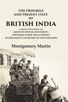 The Progress and Present State of British India A Manual for General Use, Based on Official Documents, Furnished Under the Authority of(Paperback, Montgomery Martin)