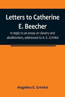 Letters to Catherine E. Beecher, in reply to an essay on slavery and abolitionism, addressed to A. E. Grimke(English, Paperback, E Grimke Angelina)