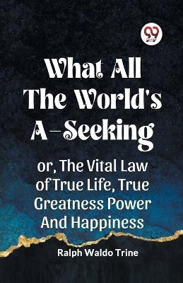 WHAT ALL THE WORLD'S A-SEEKINGOR, THE VITAL LAW OF TRUE LIFE, TRUE GREATNESS POWER AND HAPPINESS (Edition2023)(English, Paperback, Waldo Trine Ralph)