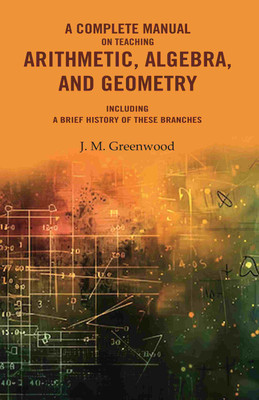 A complete manual on teaching arithmetic, algebra, and geometry : Including a brief history of these branches(Paperback, J. M. Greenwood)