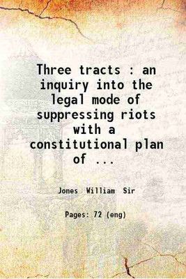 Three tracts : an inquiry into the legal mode of suppressing riots with a constitutional plan of future defence / by the late William Jones. 1819 [Hardcover](Hardcover, Jones William Sir)