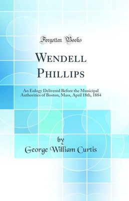 Wendell Phillips: An Eulogy Delivered Before the Municipal Authorities of Boston, Mass, April 18th, 1884 (Classic Reprint)(Paperback, George William Curtis)