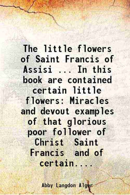 The little flowers of Saint Francis of Assisi ... In this book are contained certain little flowers Miracles and devout examples of that glorious poor follower of Christ Saint Francis and [Hardcover](Hardcover, Abby Langdon Alger)