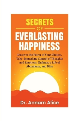 Secrets of EVERLASTING HAPPINESS  - Discover the Power of Your Choices, Take Immediate Control of Thoughts and Emotions, Embrace A Life of Abundance and Bliss(English, Paperback, Dr. Annam Alice)
