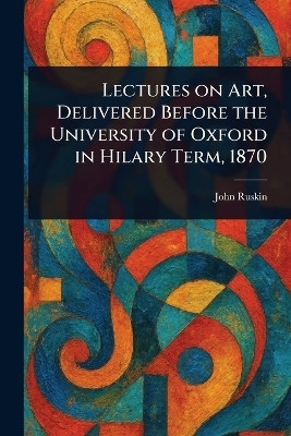 Lectures on Art, Delivered Before the University of Oxford in Hilary Term, 1870(English, Paperback, Ruskin John)