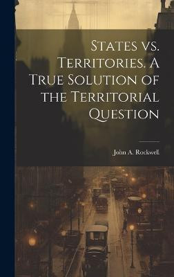 States vs. Territories. A True Solution of the Territorial Question(English, Hardcover, John a (John Arnold) Rockwell)