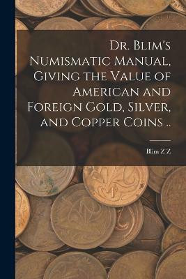 Dr. Blim's Numismatic Manual, Giving the Value of American and Foreign Gold, Silver, and Copper Coins ..(English, Paperback, Z Blim Z)