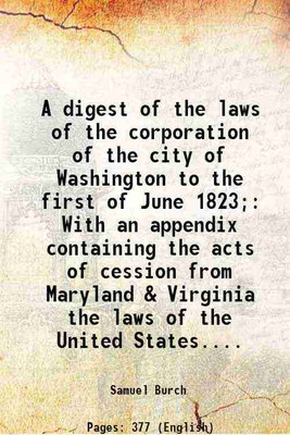 A digest of the laws of the corporation of the city of Washington to the first of June 1823; With an appendix containing the acts of cession from Maryland & Virginia the laws of the United [Hardcover](Hardcover, Samuel Burch)