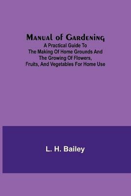 Manual of Gardening; A Practical Guide to the Making of Home Grounds and the Growing of Flowers, Fruits, and Vegetables for Home Use(English, Paperback, H Bailey L)
