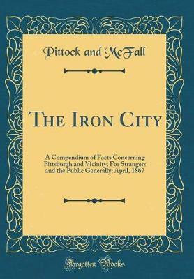 The Iron City: A Compendium of Facts Concerning Pittsburgh and Vicinity; For Strangers and the Public Generally; April, 1867 (Classic Reprint)(English, Hardcover, McFall Pittock and)