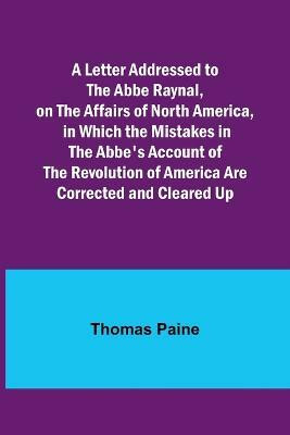 A Letter Addressed to the Abbe Raynal, on the Affairs of North America, in Which the Mistakes in the Abbe's Account of the Revolution of America Are Corrected and Cleared Up(English, Paperback, Paine Thomas) A Letter Addressed to the Abbe Raynal, on the Affairs of North America, in Which the Mistakes in the Abbe's Account of the Revolution of America Are Corrected and Cleared Up(English, Paperback, Paine Thomas)