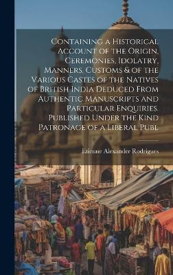 Containing a Historical Account of the Origin, Ceremonies, Idolatry, Manners, Customs & of the Various Castes of the Natives of British India Deduced From Authentic Manuscripts and Particular Enquiries. Published Under the Kind Patronage of a Liberal Publ(English, Hardcover, Rodrigues Etienne Alexan