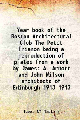 Year book of the Boston Architectural Club The Petit Trianon being a reproduction of plates from a work by James A. Arnott and John Wilson architects of Edinburgh Volume 1913 1913 [Hardcov [Hardcover](Hardcover, Anonymous)