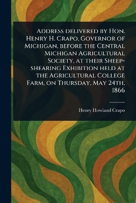 Address Delivered by Hon. Henry H. Crapo, Governor of Michigan, Before the Central Michigan Agricultural Society, at Their Sheep-shearing Exhibition Held at the Agricultural College Farm, on Thursday, May 24th, 1866(English, Paperback, Crapo Henry Howland) Address Delivered by Hon. Henry H. Crapo, Governor of Michigan, Before the Central Michigan Agricultural Society, at Their Sheep-shearing Exhibition Held at the Agricultural College Farm, on Thursday, May 24th, 1866(English, Paperback, Crapo Henry Howland)
