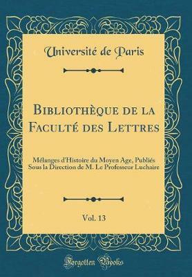 Bibliotheque de la Faculte des Lettres, Vol. 13: Melanges d'Histoire du Moyen Age, Publies Sous la Direction de M. Le Professeur Luchaire (Classic Reprint)(French, Hardcover, Paris Universite de) Bibliotheque de la Faculte des Lettres, Vol. 13: Melanges d'Histoire du Moyen Age, Publies Sous la Direction de M. Le Professeur Luchaire (Classic Reprint)(French, Hardcover, Paris Universite de)