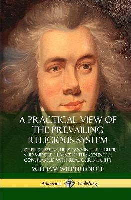 A Practical View of the Prevailing Religious System: ...of Professed Christians in the Higher and Middle Classes in this Country, Contrasted with Real Christianity (Hardcover)(English, Hardcover, Wilberforce William)