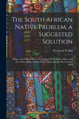 The South African Native Problem, a Suggested Solution; Being a Paper Read Before the Union Club of South Africa, and the Native Affairs Society of the Transvaal, on 14th October, 1909(English, Paperback, Bell Frederick W)