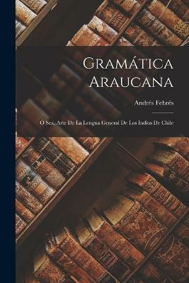 Gramatica Araucana; O Sea, Arte De La Lengua General De Los Indios De Chile(Spanish, Paperback, Febres Andres)