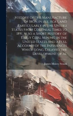 History of the Manufacture of Iron in all Ages, and Particularly in the United States From Colonial Times to 1891. Also a Short History of Early Coal Mining in the United States and a Full Account of the Influences Which Long Delayed the Development of Al(English, Hardcover, Swank James Moore) History of the Manufacture of Iron in all Ages, and Particularly in the United States From Colonial Times to 1891. Also a Short History of Early Coal Mining in the United States and a Full Account of the Influences Which Long Delayed the Development of Al(English, Hardcover, Swank James Moore)