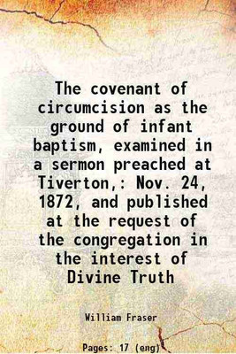 The covenant of circumcision as the ground of infant baptism, examined in a sermon preached at Tiverton, Nov. 24, 1872, and published at the request of the congregation in the interest of [Hardcover](Hardcover, William Fraser)