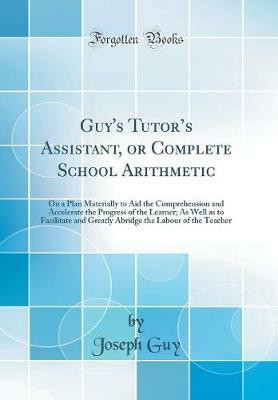 Guy's Tutors Assistant, or Complete School Arithmetic: On a Plan Materially to Aid the Comprehension and Accelerate the Progress of the Learner; As Well as to Facilitate and Greatly Abridge the Labour of the Teacher (Classic Reprint)(English, Hardcover, Guy Joseph) Guy's Tutors Assistant, or Complete School Arithmetic: On a Plan Materially to Aid the Comprehension and Accelerate the Progress of the Learner; As Well as to Facilitate and Greatly Abridge the Labour of the Teacher (Classic Reprint)(English, Hardcover, Guy Joseph)