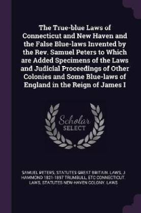 The True-blue Laws of Connecticut and New Haven and the False Blue-laws Invented by the Rev. Samuel Peters to Which are Added Specimens of the Laws and Judicial Proceedings of Other Colonies and Some Blue-laws of England in the Reign of James I