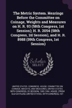The Metric System. Hearings Before the Committee on Coinage, Weights and Measures on H. R. 93 (58th Congress, 1st Session); H. R. 2054 (58th Congress, 2d Session), and H. R. 8988 (59th Congress, 1st Session)
