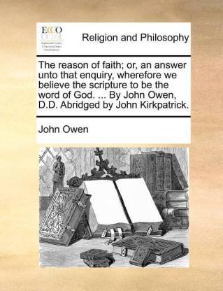 The Reason of Faith; Or, an Answer Unto That Enquiry, Wherefore We Believe the Scripture to Be the Word of God. ... by John Owen, D.D. Abridged by Joh
