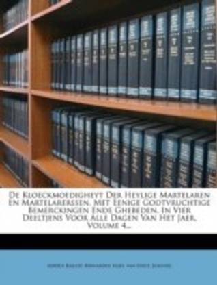 de Kloeckmoedigheyt Der Heylige Martelaren En Martelarerssen, Met Eenige Godtvruchtige Bemerckingen Ende Ghebeden, in Vier Deeltjens Voor Alle Dagen Van Het Jaer, Volume 4...